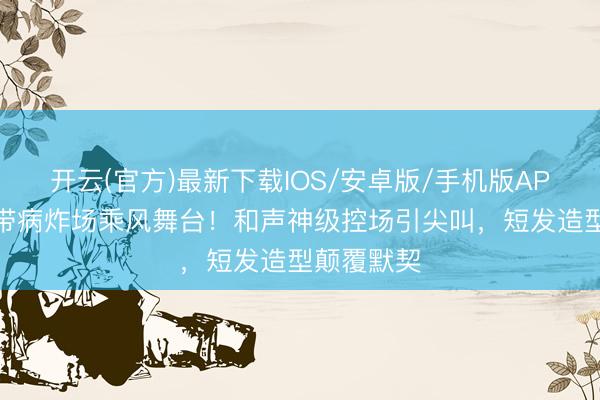 开云(官方)最新下载IOS/安卓版/手机版APP 曾沛慈带病炸场乘风舞台！和声神级控场引尖叫，短发造型颠覆默契