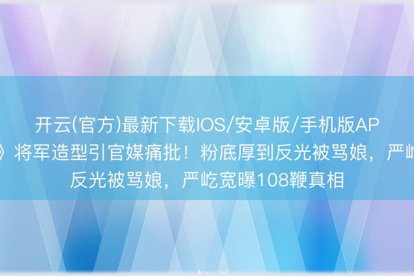 开云(官方)最新下载IOS/安卓版/手机版APP 张凌赫《逐玉》将军造型引官媒痛批！粉底厚到反光被骂娘，严屹宽曝108鞭真相