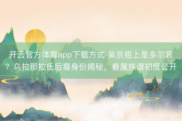 开云官方体育app下载方式 吴京祖上是多尔衮?乌拉那拉氏后裔身份揭秘,眷属族谱初度公开