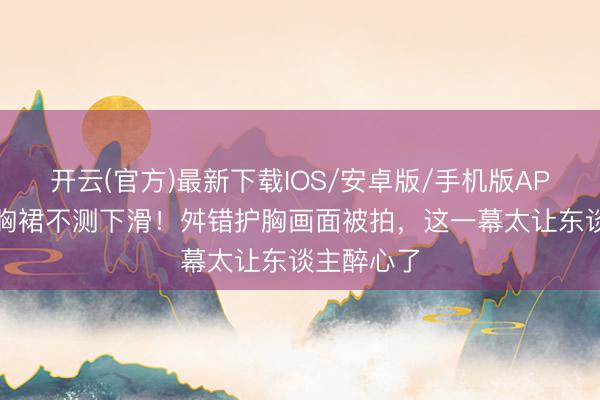 开云(官方)最新下载IOS/安卓版/手机版APP 周也抹胸裙不测下滑！舛错护胸画面被拍，这一幕太让东谈主醉心了