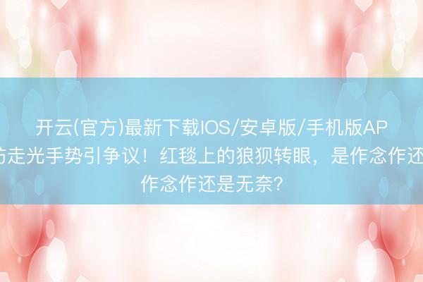 开云(官方)最新下载IOS/安卓版/手机版APP 娜扎防走光手势引争议！红毯上的狼狈转眼，是作念作还是无奈？