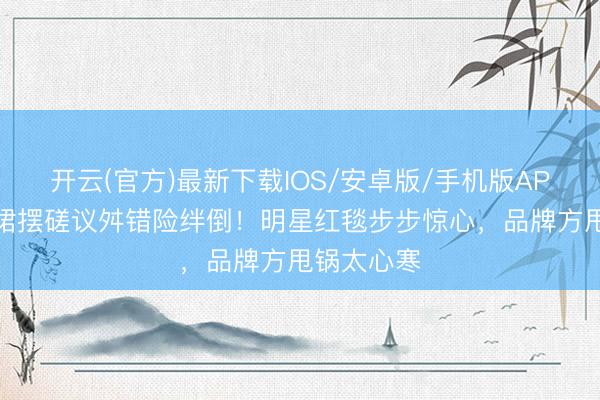 开云(官方)最新下载IOS/安卓版/手机版APP 高圆圆裙摆磋议舛错险绊倒!明星红毯步步惊心,品牌方甩锅太心寒