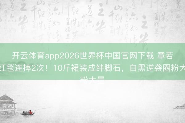 开云体育app2026世界杯中国官网下载 章若楠红毯连摔2次！10斤裙装成绊脚石，自黑逆袭圈粉大量