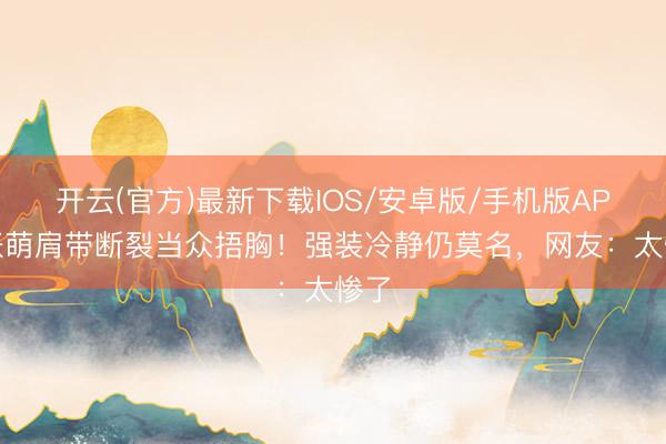 开云(官方)最新下载IOS/安卓版/手机版APP 张萌肩带断裂当众捂胸！强装冷静仍莫名，网友：太惨了