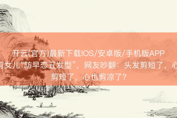 开云(官方)最新下载IOS/安卓版/手机版APP 蹙悚姆妈剪女儿“防早恋丑发型”，网友吵翻：头发剪短了，心也剪凉了？