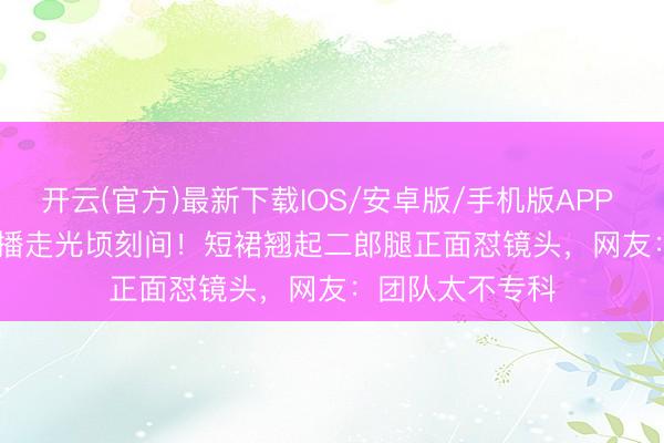 开云(官方)最新下载IOS/安卓版/手机版APP Angelababy直播走光顷刻间！短裙翘起二郎腿正面怼镜头，网友：团队太不专科