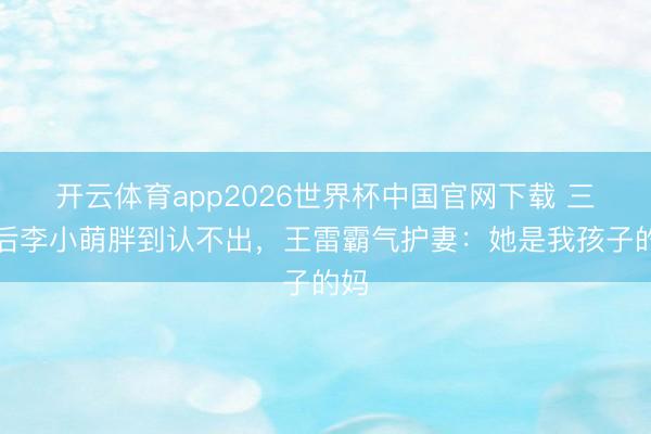 开云体育app2026世界杯中国官网下载 三胎后李小萌胖到认不出，王雷霸气护妻：她是我孩子的妈