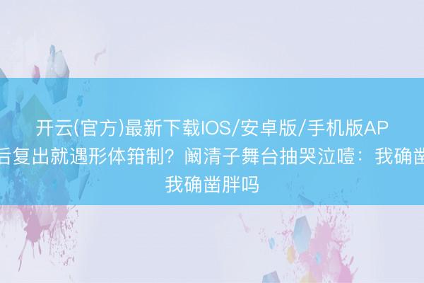 开云(官方)最新下载IOS/安卓版/手机版APP 产后复出就遇形体箝制？阚清子舞台抽哭泣噎：我确凿胖吗