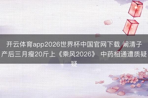 开云体育app2026世界杯中国官网下载 阚清子产后三月瘦20斤上《乘风2026》 中药相通遭质疑