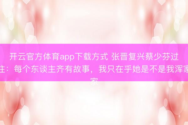 开云官方体育app下载方式 张晋复兴蔡少芬过往：每个东谈主齐有故事，我只在乎她是不是我浑家