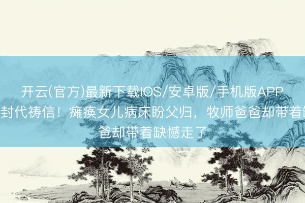 开云(官方)最新下载IOS/安卓版/手机版APP 3年180封代祷信！瘫痪女儿病床盼父归，牧师爸爸却带着缺憾走了