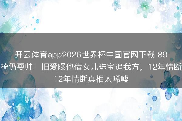 开云体育app2026世界杯中国官网下载 89岁谢贤坐轮椅仍耍帅！旧爱曝他借女儿珠宝追我方，12年情断真相太唏嘘