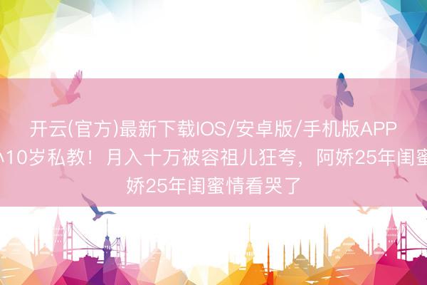 开云(官方)最新下载IOS/安卓版/手机版APP 阿Sa嫁小10岁私教！月入十万被容祖儿狂夸，阿娇25年闺蜜情看哭了