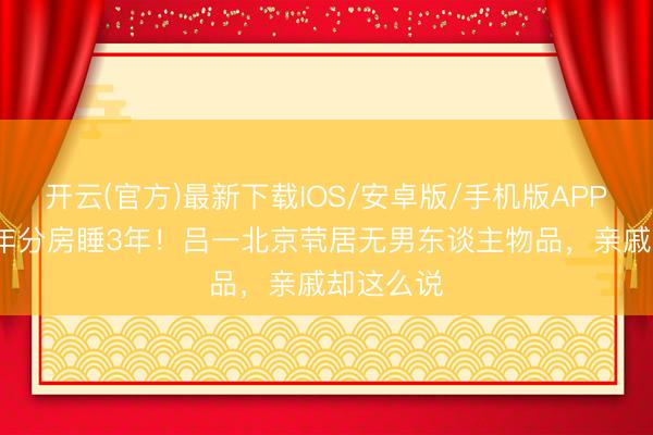 开云(官方)最新下载IOS/安卓版/手机版APP 成婚10年分房睡3年！吕一北京茕居无男东谈主物品，亲戚却这么说