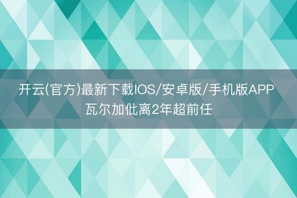 开云(官方)最新下载IOS/安卓版/手机版APP 瓦尔加仳离2年超前任