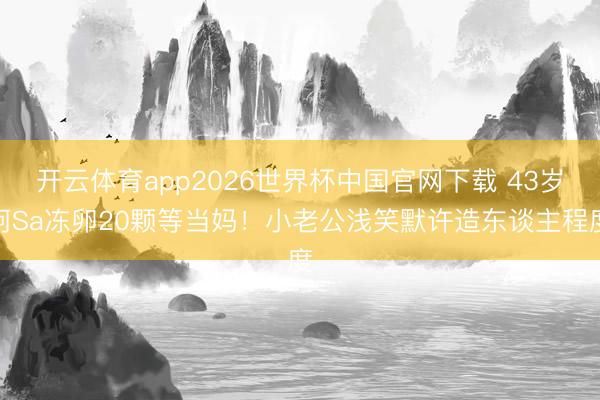 开云体育app2026世界杯中国官网下载 43岁阿Sa冻卵20颗等当妈！小老公浅笑默许造东谈主程度