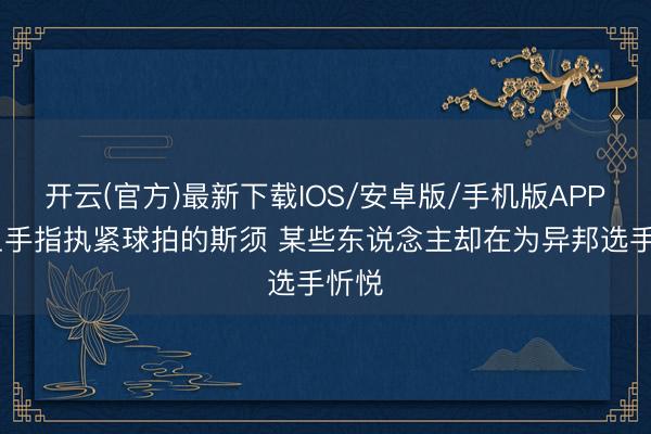 开云(官方)最新下载IOS/安卓版/手机版APP 带血手指执紧球拍的斯须 某些东说念主却在为异邦选手忻悦