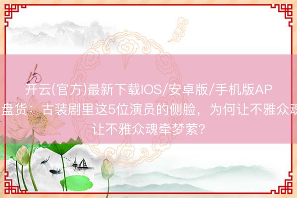 开云(官方)最新下载IOS/安卓版/手机版APP 侧颜杀盘货：古装剧里这5位演员的侧脸，为何让不雅众魂牵梦萦？