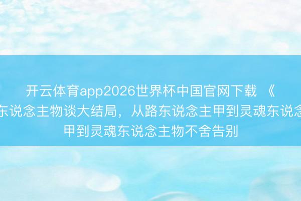 开云体育app2026世界杯中国官网下载 《爱回家》灵魂东说念主物谈大结局，从路东说念主甲到灵魂东说念主物不舍告别