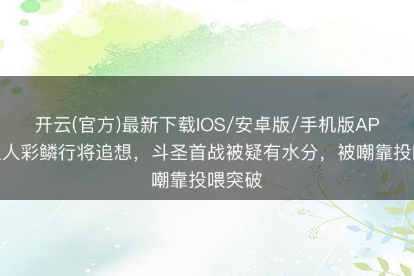 开云(官方)最新下载IOS/安卓版/手机版APP 医生人彩鳞行将追想，斗圣首战被疑有水分，被嘲靠投喂突破