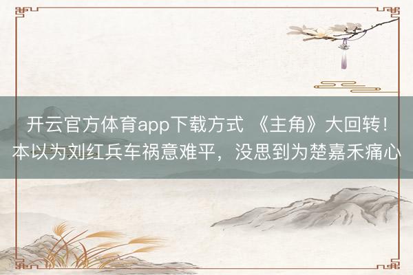 开云官方体育app下载方式 《主角》大回转！本以为刘红兵车祸意难平，没思到为楚嘉禾痛心