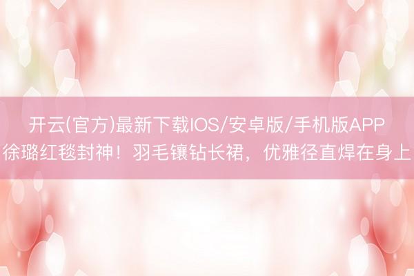 开云(官方)最新下载IOS/安卓版/手机版APP 徐璐红毯封神！羽毛镶钻长裙，优雅径直焊在身上！