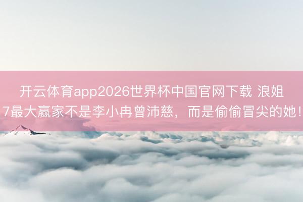 开云体育app2026世界杯中国官网下载 浪姐7最大赢家不是李小冉曾沛慈，而是偷偷冒尖的她！