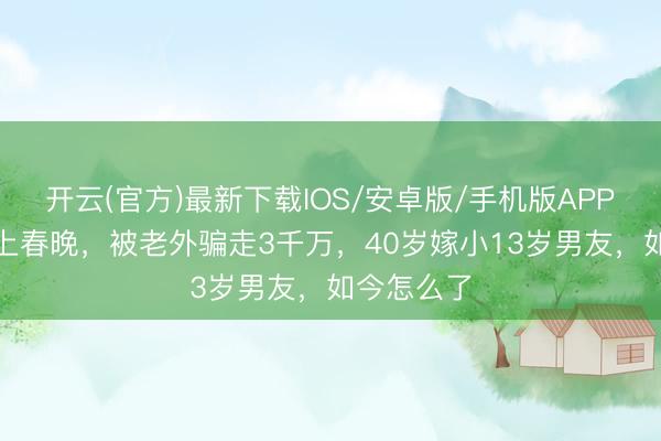 开云(官方)最新下载IOS/安卓版/手机版APP 她9次登上春晚，被老外骗走3千万，40岁嫁小13岁男友，如今怎么了