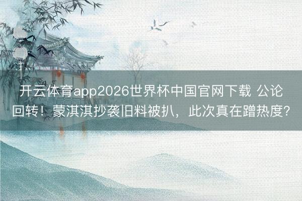 开云体育app2026世界杯中国官网下载 公论回转!蒙淇淇抄袭旧料被扒,此次真在蹭热度?