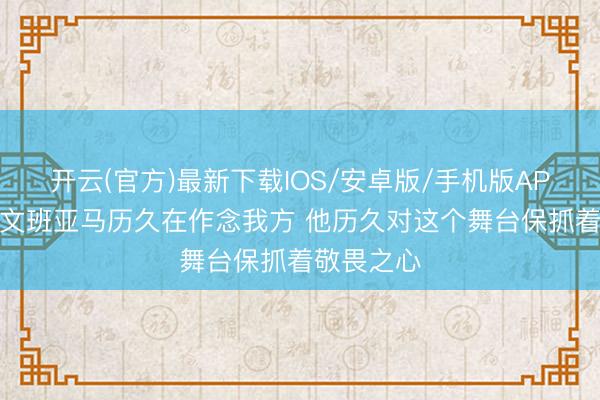 开云(官方)最新下载IOS/安卓版/手机版APP 米奇：文班亚马历久在作念我方 他历久对这个舞台保抓着敬畏之心