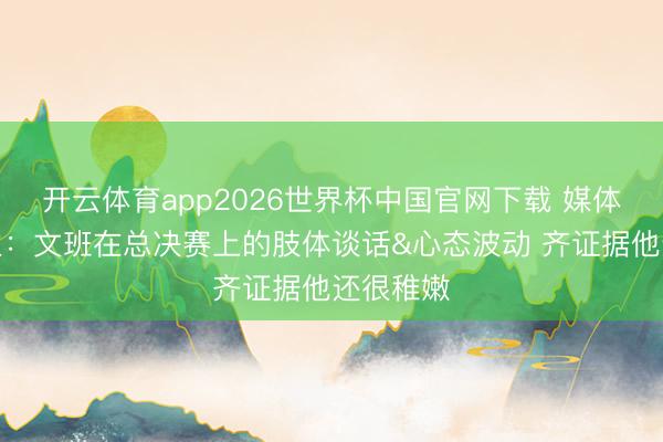 开云体育app2026世界杯中国官网下载 媒体东说念主：文班在总决赛上的肢体谈话&心态波动 齐证据他还很稚嫩