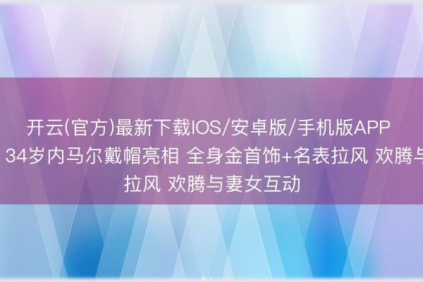 开云(官方)最新下载IOS/安卓版/手机版APP 因伤缺战! 34岁内马尔戴帽亮相 全身金首饰+名表拉风 欢腾与妻女互动