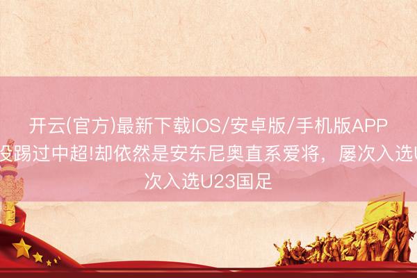 开云(官方)最新下载IOS/安卓版/手机版APP 他从来没踢过中超!却依然是安东尼奥直系爱将，屡次入选U23国足