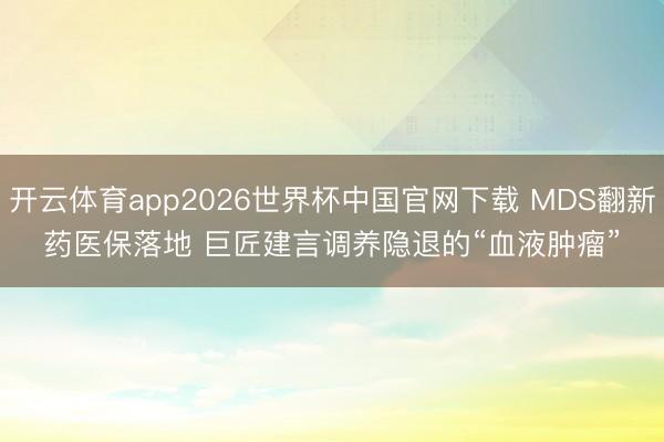 开云体育app2026世界杯中国官网下载 MDS翻新药医保落地 巨匠建言调养隐退的“血液肿瘤”