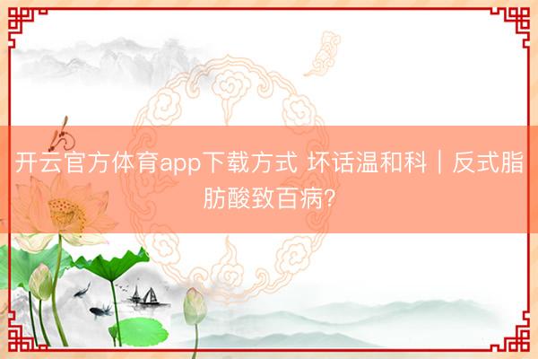 开云官方体育app下载方式 坏话温和科｜反式脂肪酸致百病？