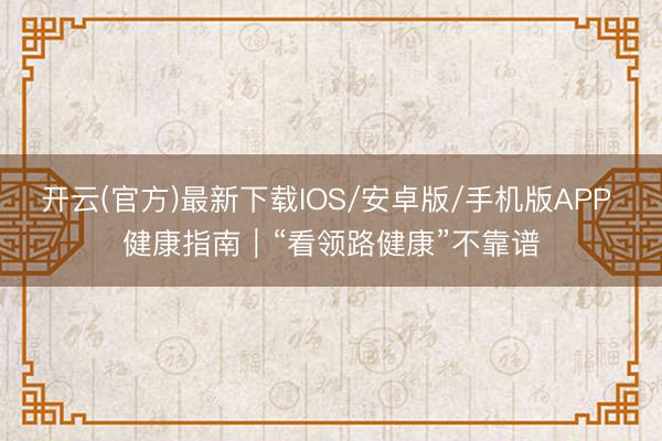 开云(官方)最新下载IOS/安卓版/手机版APP 健康指南｜“看领路健康”不靠谱