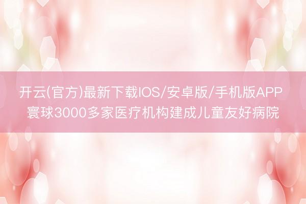 开云(官方)最新下载IOS/安卓版/手机版APP 寰球3000多家医疗机构建成儿童友好病院