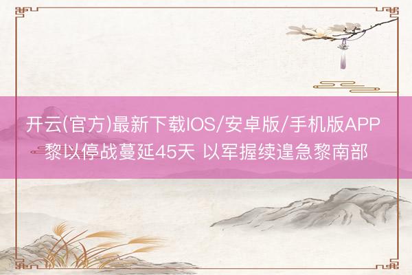 开云(官方)最新下载IOS/安卓版/手机版APP 黎以停战蔓延45天 以军握续遑急黎南部