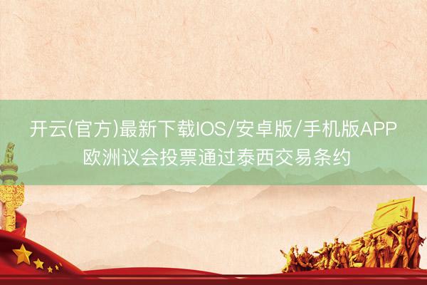 开云(官方)最新下载IOS/安卓版/手机版APP 欧洲议会投票通过泰西交易条约