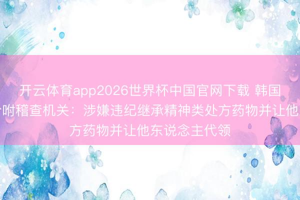 开云体育app2026世界杯中国官网下载 韩国“鸟叔”已被吩咐稽查机关：涉嫌违纪继承精神类处方药物并让他东说念主代领