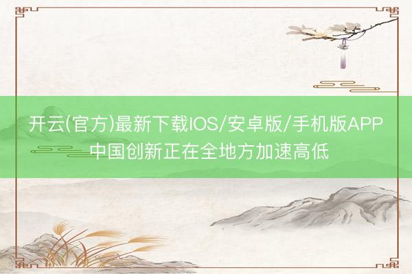 开云(官方)最新下载IOS/安卓版/手机版APP 中国创新正在全地方加速高低