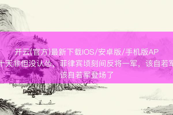 开云(官方)最新下载IOS/安卓版/手机版APP 憋了十天非但没认怂，菲律宾顷刻间反将一军，该自若军登场了