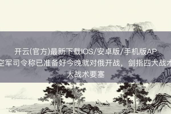 开云(官方)最新下载IOS/安卓版/手机版APP 德空军司令称已准备好今晚就对俄开战，剑指四大战术要塞