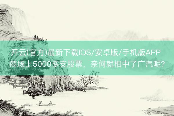 开云(官方)最新下载IOS/安卓版/手机版APP 商场上5000多支股票,奈何就相中了广汽呢?