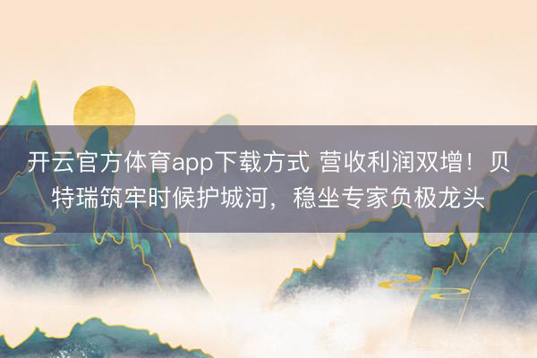 开云官方体育app下载方式 营收利润双增！贝特瑞筑牢时候护城河，稳坐专家负极龙头