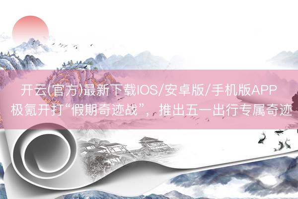 开云(官方)最新下载IOS/安卓版/手机版APP 极氪开打“假期奇迹战”，推出五一出行专属奇迹