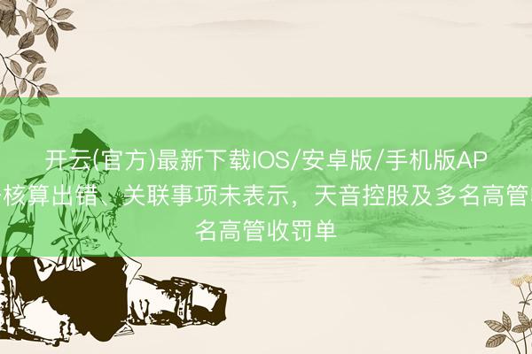 开云(官方)最新下载IOS/安卓版/手机版APP 财务核算出错、关联事项未表示，天音控股及多名高管收罚单