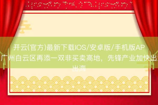开云(官方)最新下载IOS/安卓版/手机版APP 广州白云区再添一双非买卖高地，先锋产业加快出海