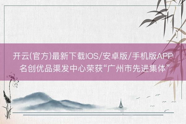 开云(官方)最新下载IOS/安卓版/手机版APP 名创优品渠发中心荣获“广州市先进集体”