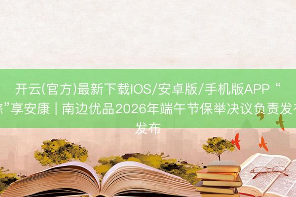 开云(官方)最新下载IOS/安卓版/手机版APP “粽”享安康 | 南边优品2026年端午节保举决议负责发布